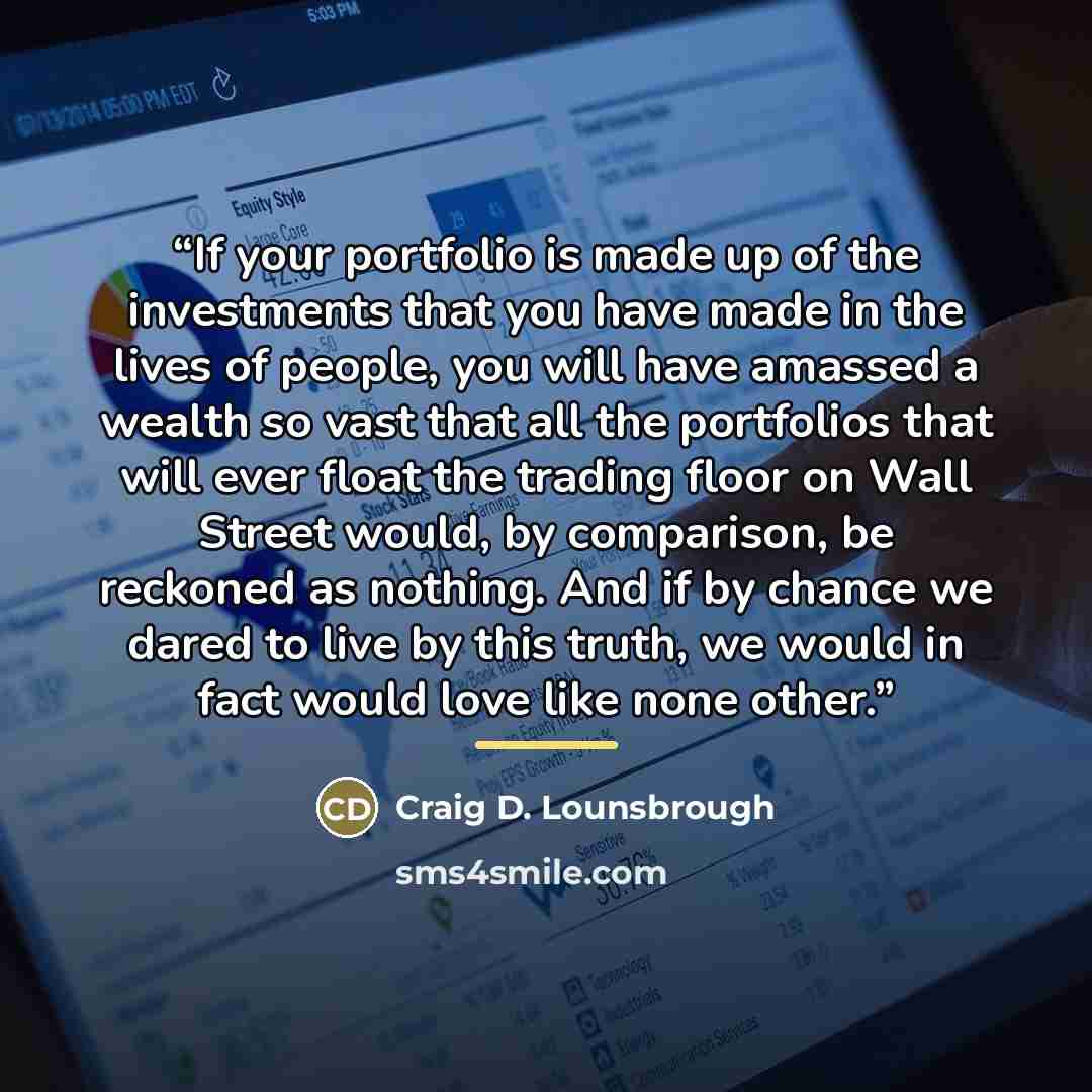 “If your portfolio is made up of the investments that you have made in the lives of people, you will have amassed a wealth so vast that all the portfolios that will ever float the trading floor on Wall Street would, by comparison, be reckoned as nothing. And if by chance we dared to live by this…” quote by Craig D. Lounsbrough