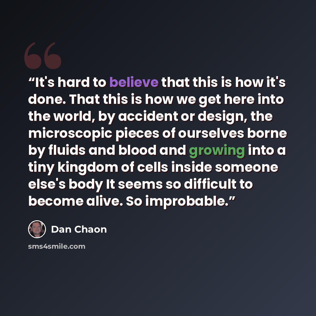“It's hard to believe that this is how it's done. That this is how we get here into the world, by accident or design, the microscopic pieces of ourselves borne by fluids and blood and growing into a tiny kingdom of cells inside someone else's body It seems so difficult to become alive. So improbable.” quote by Dan Chaon