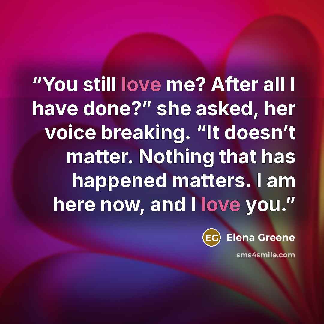 “You still love me? After all I have done?” she asked, her voice breaking. “It doesn’t matter. Nothing that has happened matters. I am here now, and I love you.” quote by Elena Greene