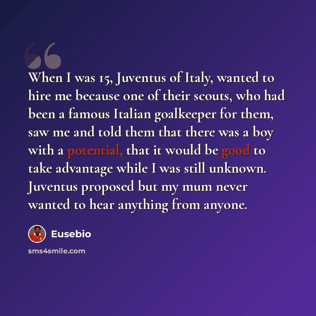 “When I was 15, Juventus of Italy, wanted to hire me because one of their scouts, who had been a famous Italian goalkeeper for them, saw me and told them that there was a boy with a potential, that it would be good to take advantage while I was still unknown. Juventus proposed but my mum never…” quote by Eusebio