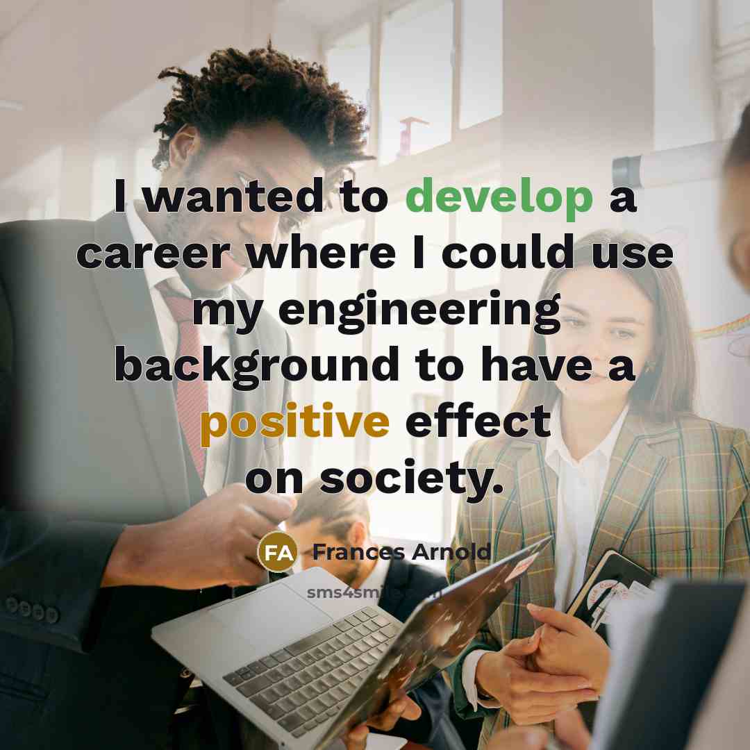 “I wanted to develop a career where I could use my engineering background to have a positive effect on society.” quote by Frances Arnold