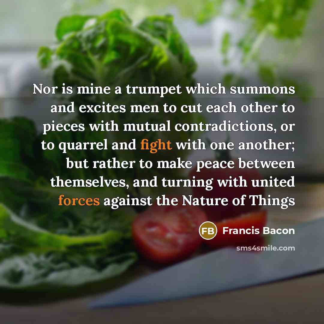 “Nor is mine a trumpet which summons and excites men to cut each other to pieces with mutual contradictions, or to quarrel and fight with one another; but rather to make peace between themselves, and turning with united forces against the Nature of Things” quote by Francis Bacon