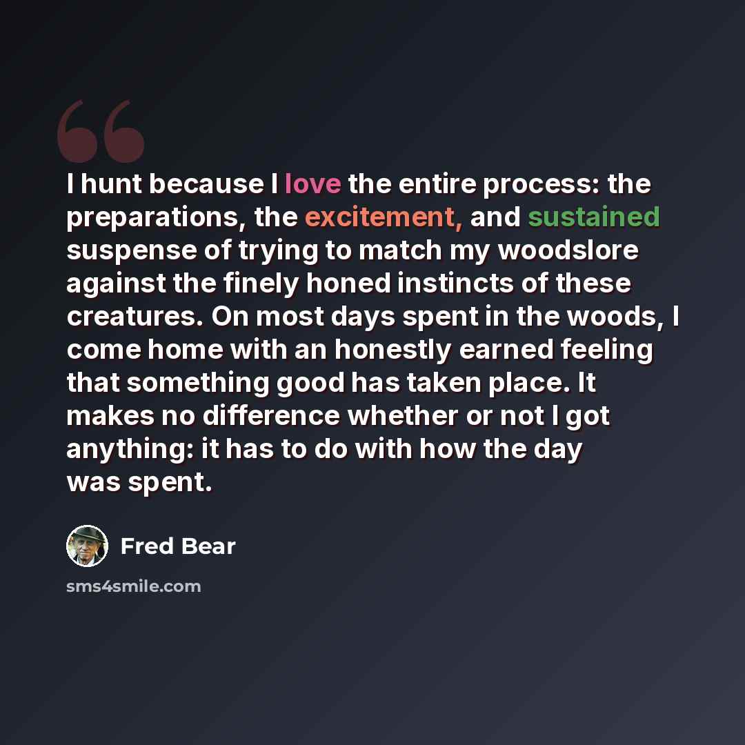 “I hunt because I love the entire process: the preparations, the excitement, and sustained suspense of trying to match my woodslore against the finely honed instincts of these creatures. On most days spent in the woods, I come home with an honestly earned feeling that something good has taken…” quote by Fred Bear