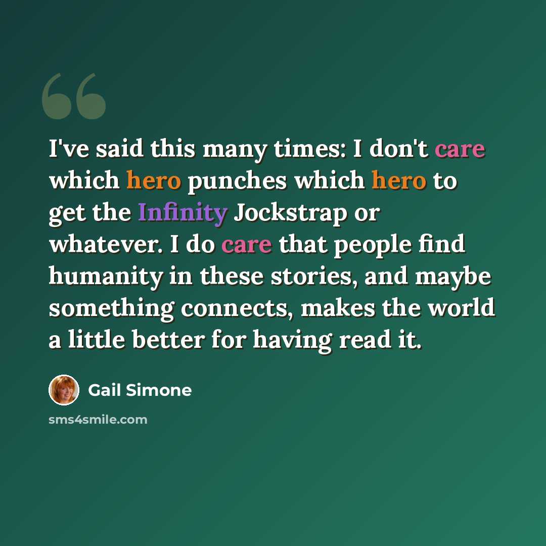 “I've said this many times: I don't care which hero punches which hero to get the Infinity Jockstrap or whatever. I do care that people find humanity in these stories, and maybe something connects, makes the world a little better for having read it.” quote by Gail Simone