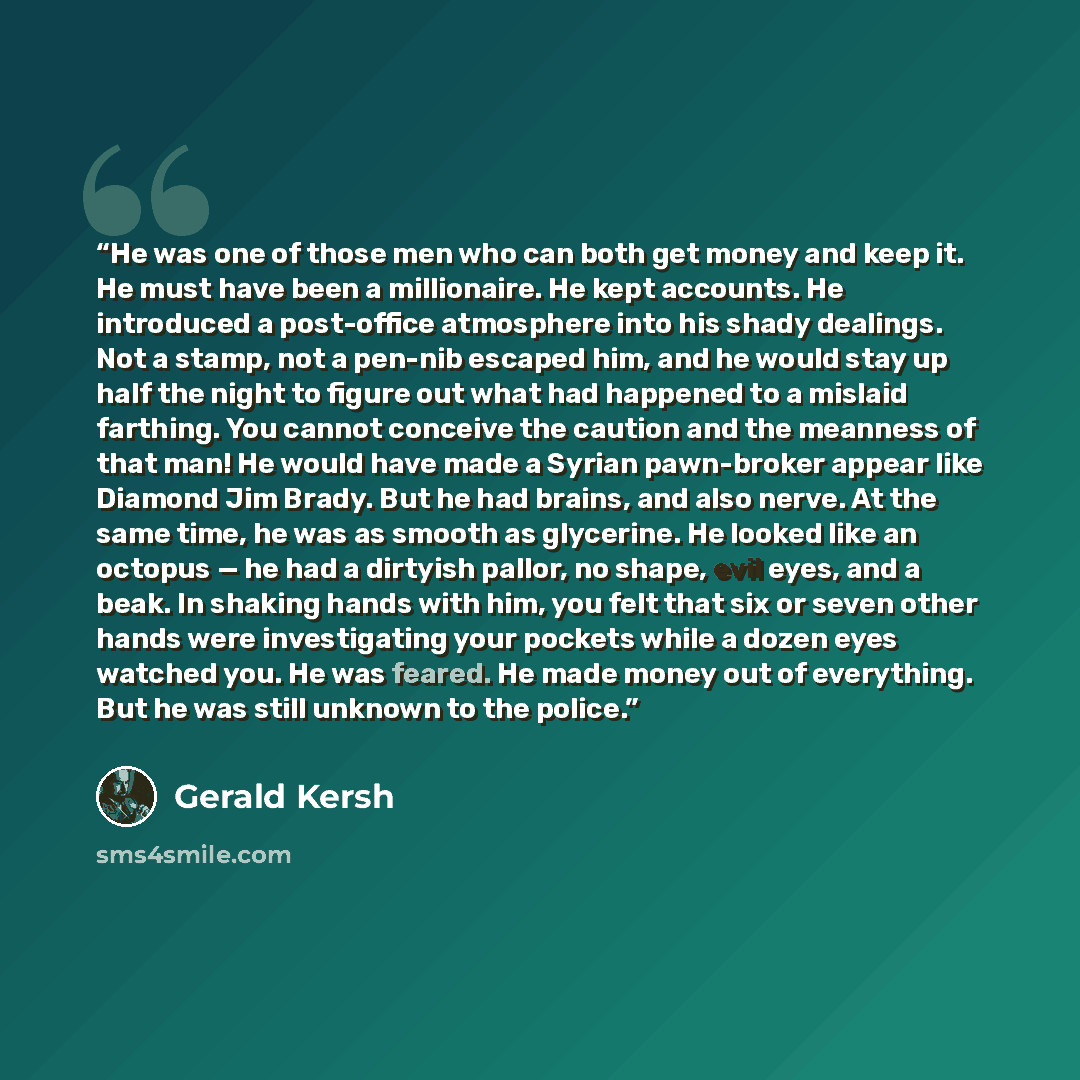 “He was one of those men who can both get money and keep it. He must have been a millionaire. He kept accounts. He introduced a post-office atmosphere into his shady dealings. Not a stamp, not a pen-nib escaped him, and he would stay up half the night to figure out what had happened to a mislaid…” quote by Gerald Kersh
