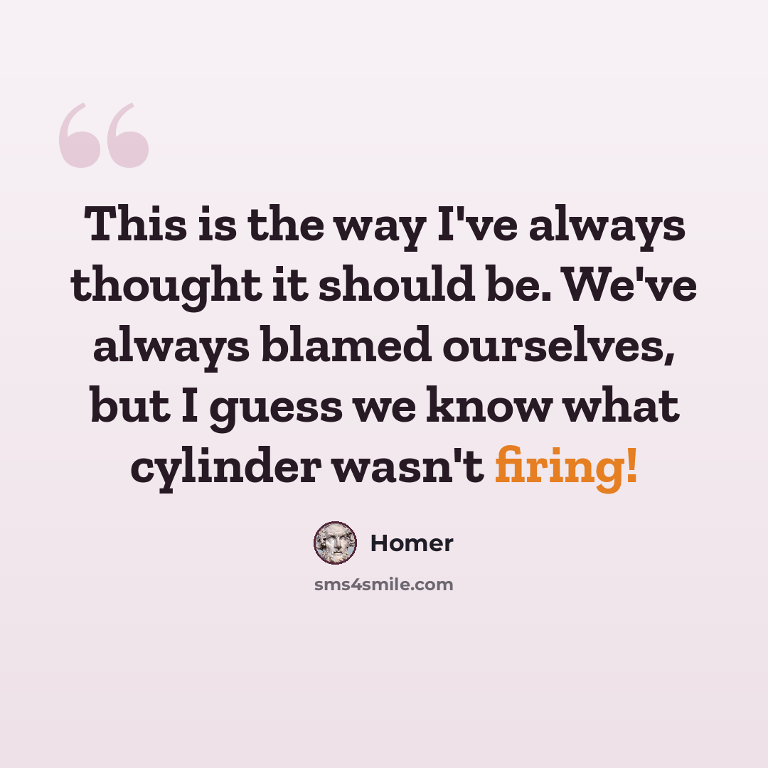 “This is the way I've always thought it should be. We've always blamed ourselves, but I guess we know what cylinder wasn't firing!” quote by Homer