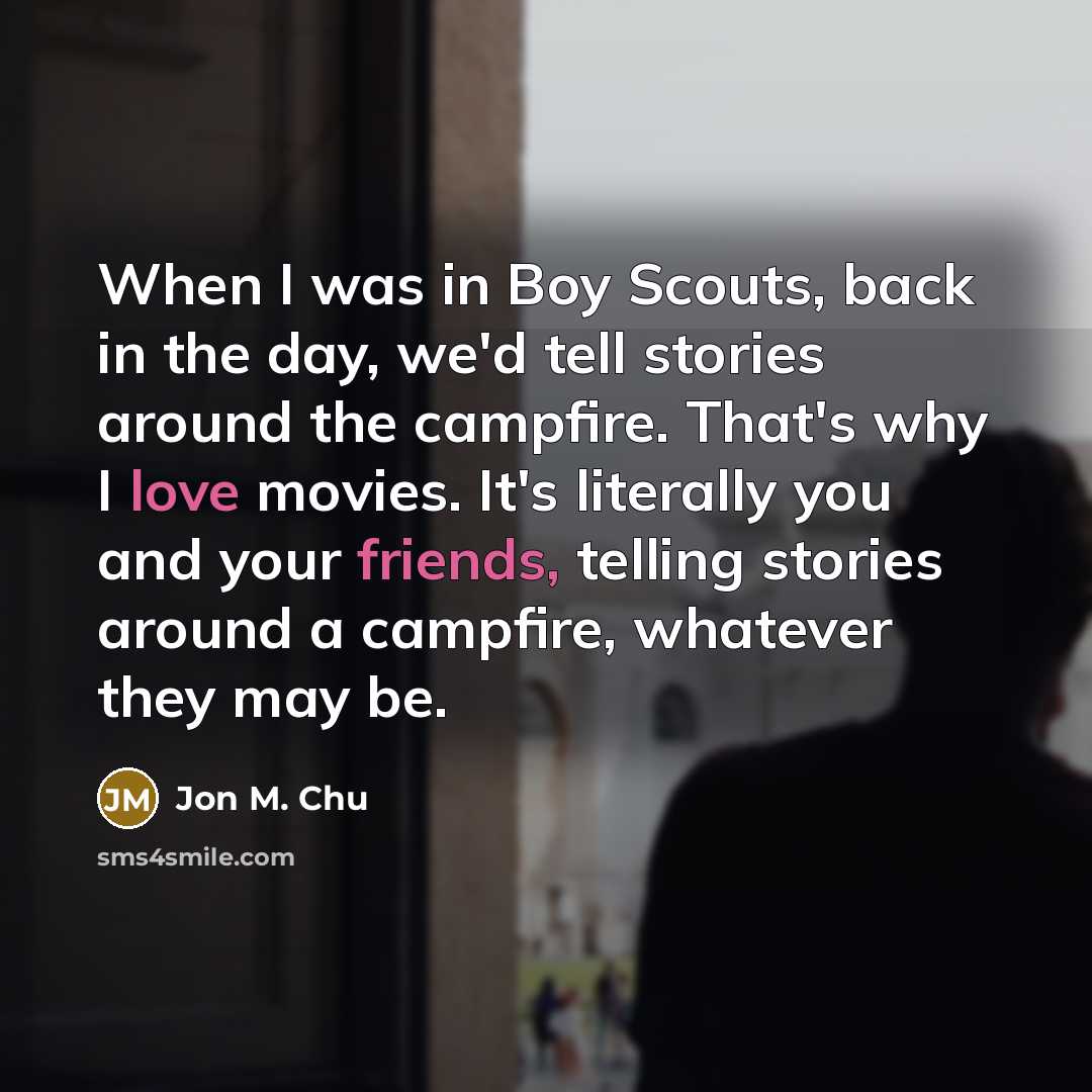 “When I was in Boy Scouts, back in the day, we'd tell stories around the campfire. That's why I love movies. It's literally you and your friends, telling stories around a campfire, whatever they may be.” quote by Jon M. Chu