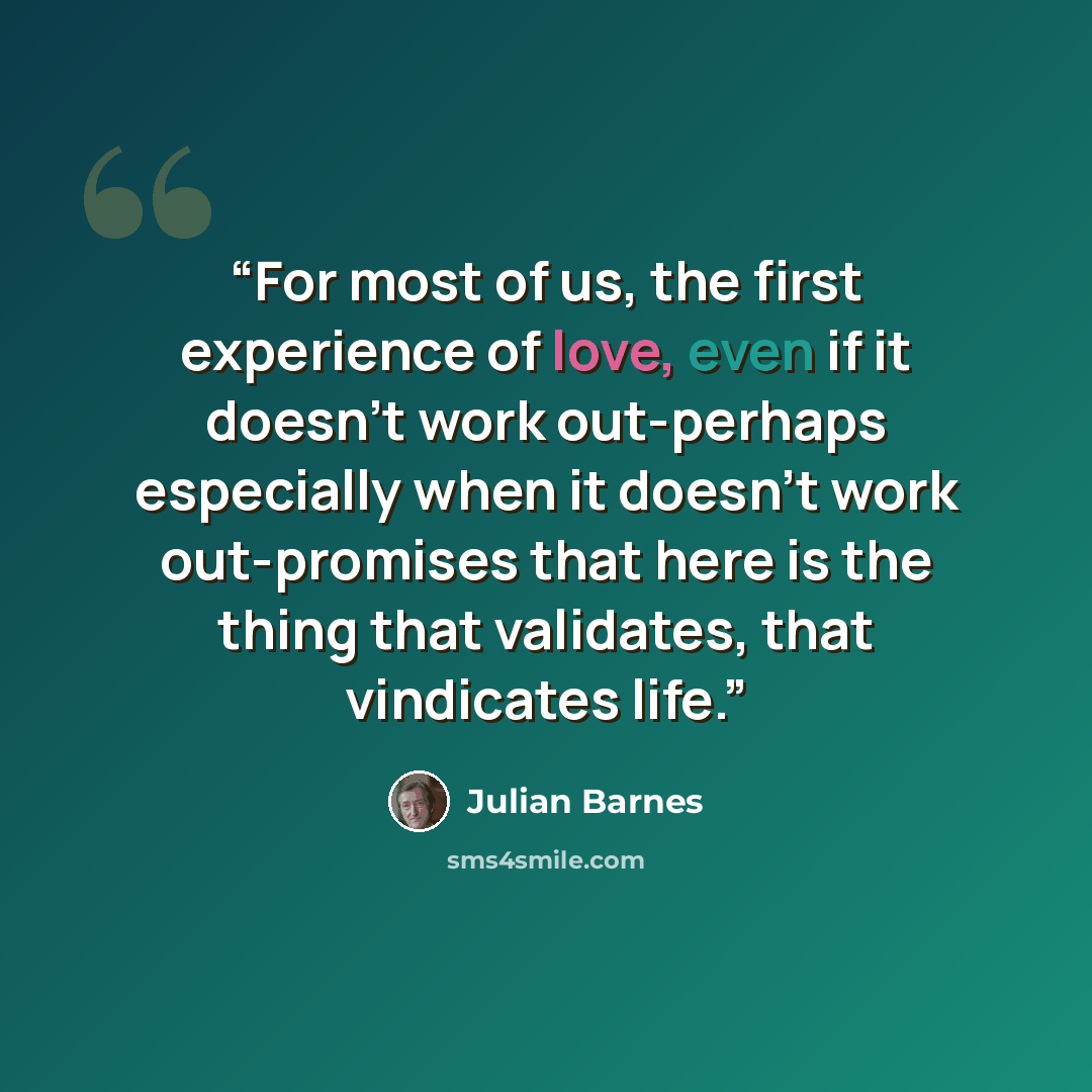 “For most of us, the first experience of love, even if it doesn't work out-perhaps especially when it doesn't work out-promises that here is the thing that validates, that vindicates life.” quote by Julian Barnes
