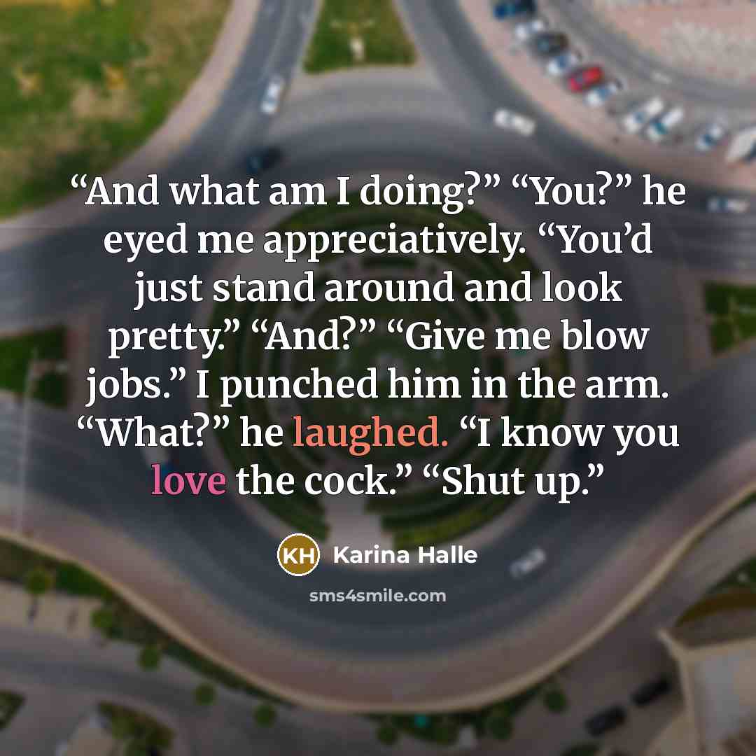 “And what am I doing?” “You?” he eyed me appreciatively. “You’d just stand around and look pretty.” “And?” “Give me blow jobs.” I punched him in the arm. “What?” he laughed. “I know you love the cock.” “Shut up.” quote by Karina Halle