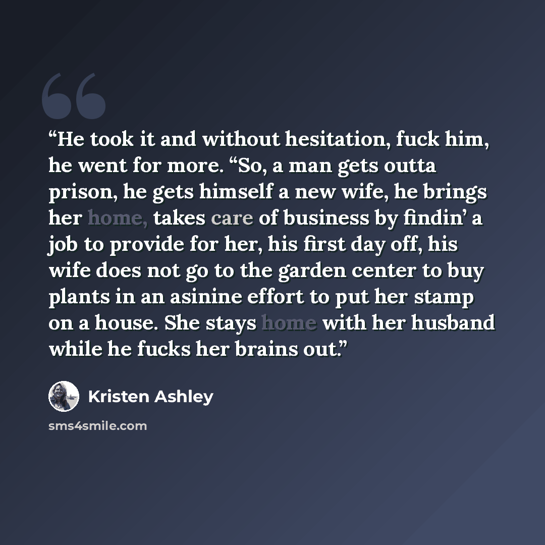 “He took it and without hesitation, fuck him, he went for more. “So, a man gets outta prison, he gets himself a new wife, he brings her home, takes care of business by findin’ a job to provide for her, his first day off, his wife does not go to the garden center to buy plants in an asinine effort…” quote by Kristen Ashley