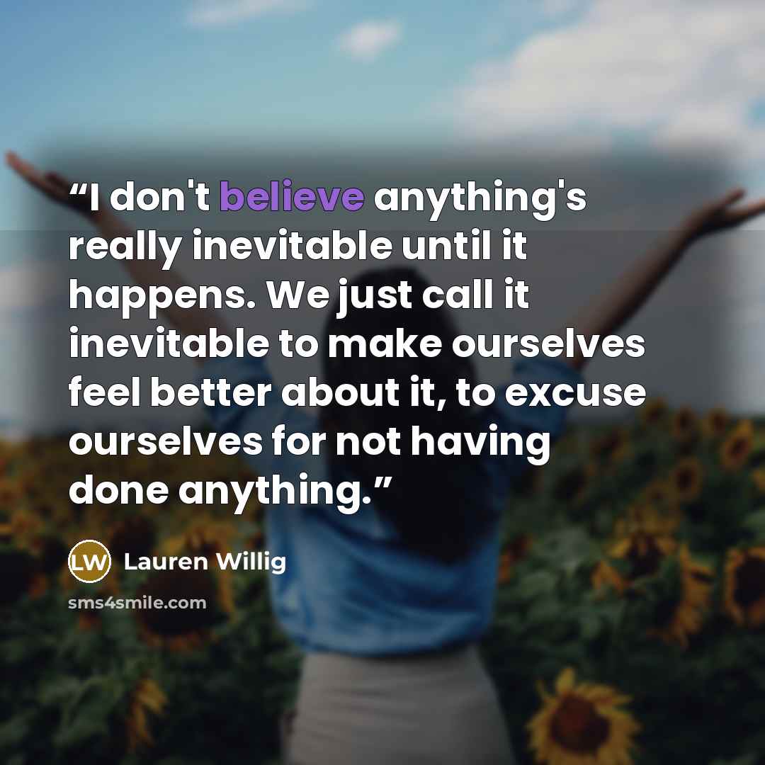 “I don't believe anything's really inevitable until it happens. We just call it inevitable to make ourselves feel better about it, to excuse ourselves for not having done anything.” quote by Lauren Willig