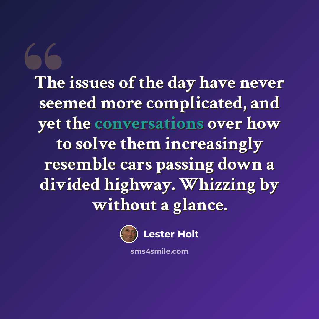 “The issues of the day have never seemed more complicated, and yet the conversations over how to solve them increasingly resemble cars passing down a divided highway. Whizzing by without a glance.” quote by Lester Holt