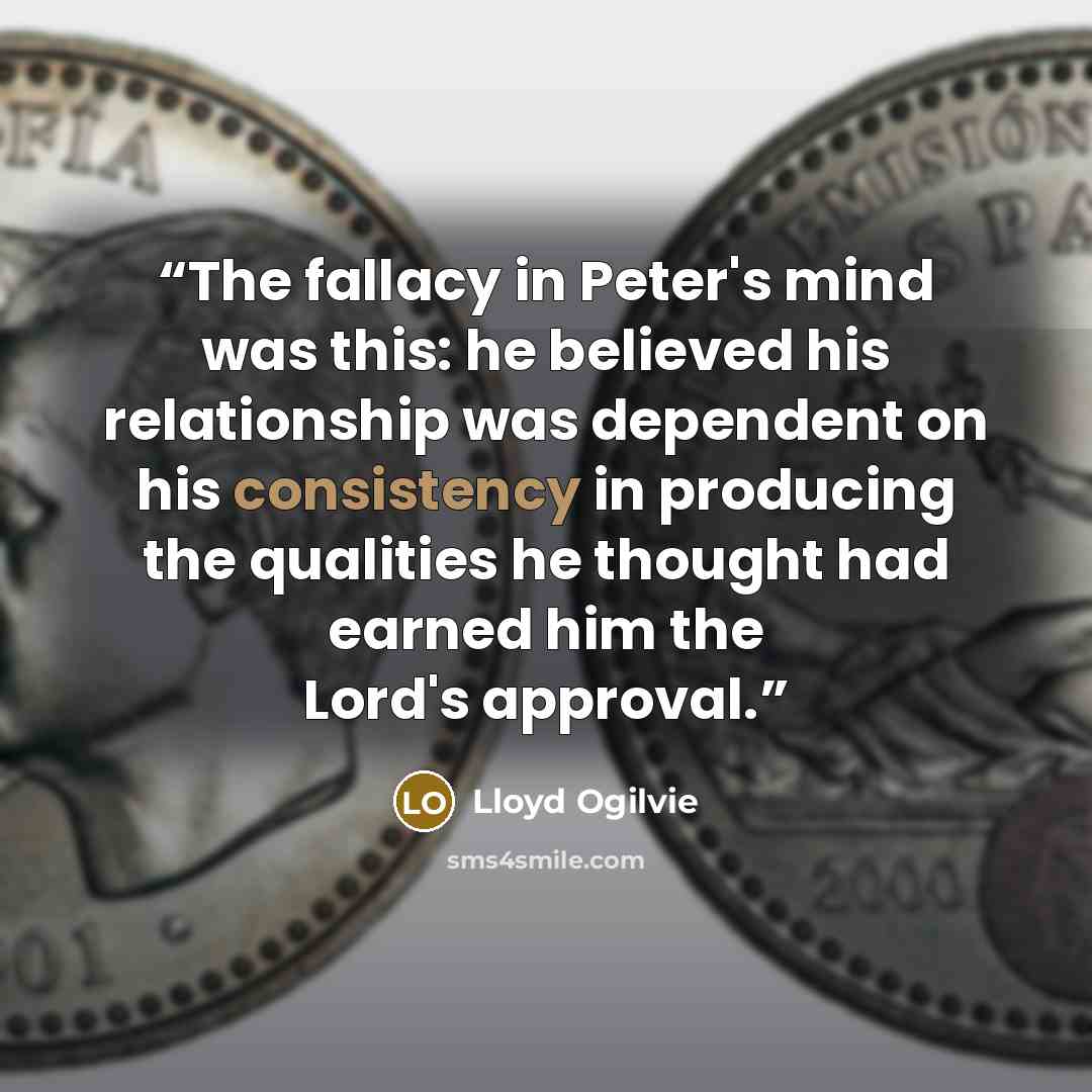 “The fallacy in Peter's mind was this: he believed his relationship was dependent on his consistency in producing the qualities he thought had earned him the Lord's approval.” quote by Lloyd Ogilvie