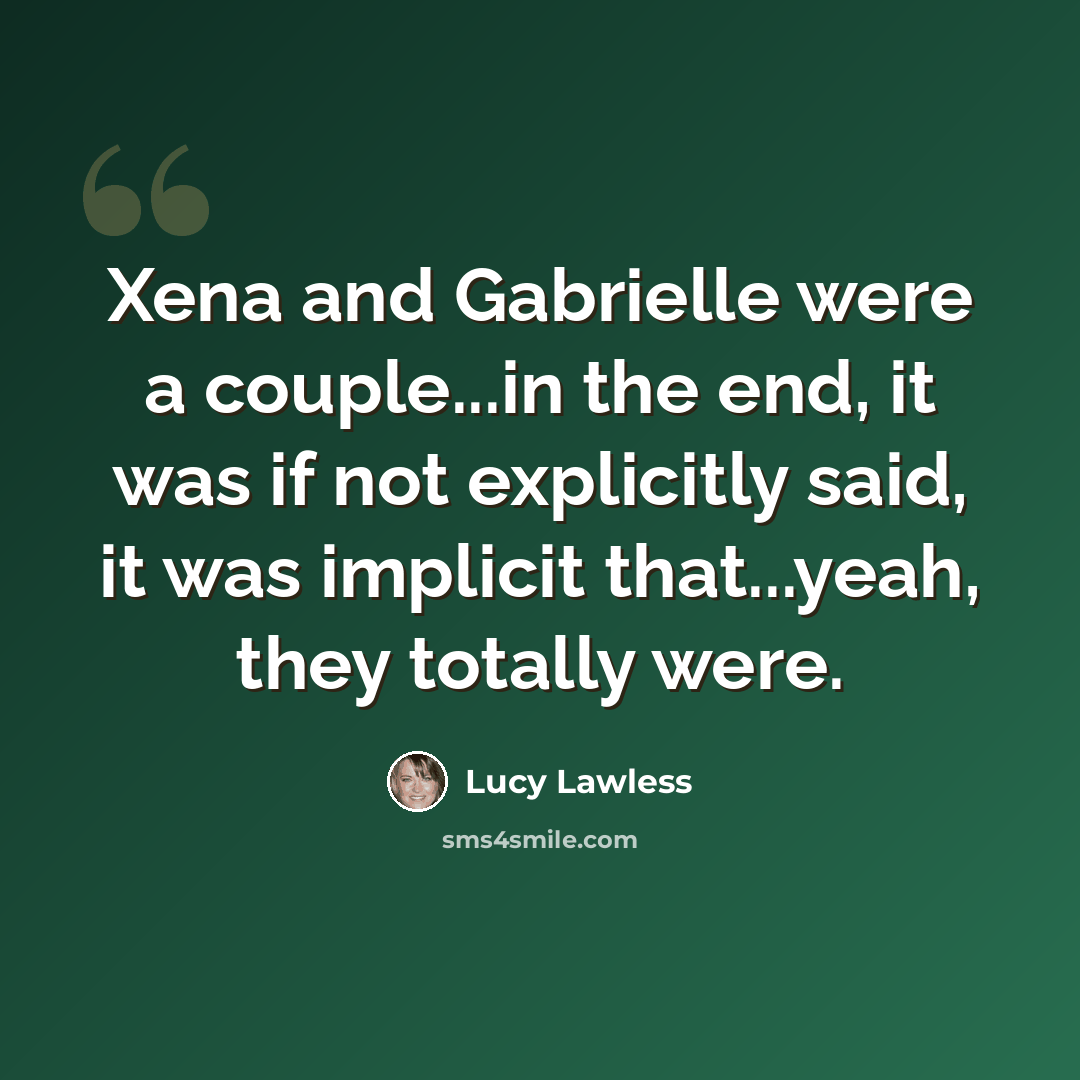 “Xena and Gabrielle were a couple...in the end, it was if not explicitly said, it was implicit that...yeah, they totally were.” quote by Lucy Lawless