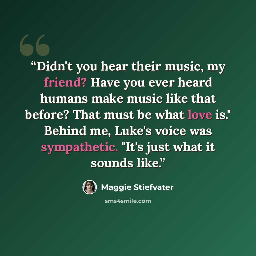 “Didn't you hear their music, my friend? Have you ever heard humans make music like that before? That must be what love is." Behind me, Luke's voice was sympathetic. "It's just what it sounds like.” quote by Maggie Stiefvater