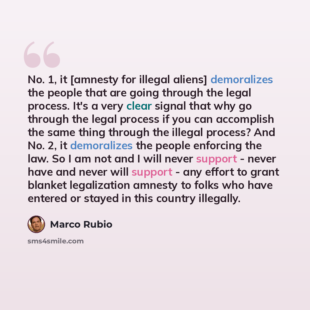 “No. 1, it [amnesty for illegal aliens] demoralizes the people that are going through the legal process. It's a very clear signal that why go through the legal process if you can accomplish the same thing through the illegal process? And No. 2, it demoralizes the people enforcing the law. So I am…” quote by Marco Rubio