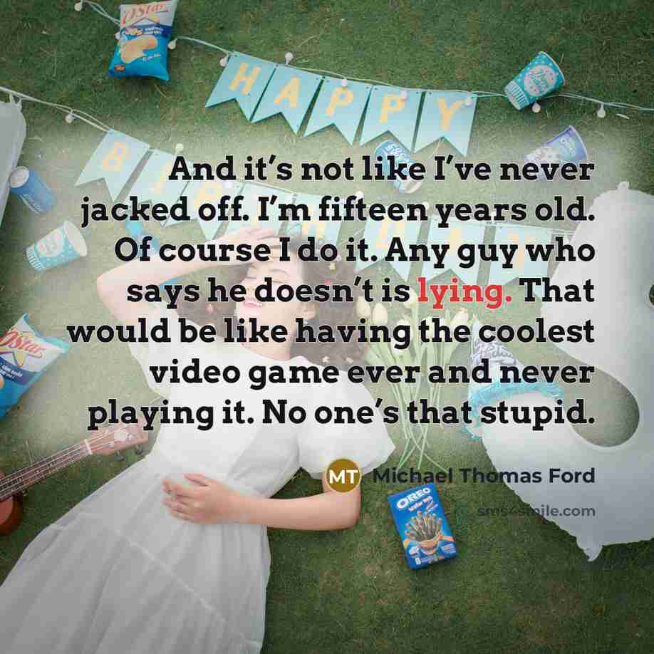 “And it’s not like I’ve never jacked off. I’m fifteen years old. Of course I do it. Any guy who says he doesn’t is lying. That would be like having the coolest video game ever and never playing it. No one’s that stupid.” quote by Michael Thomas Ford
