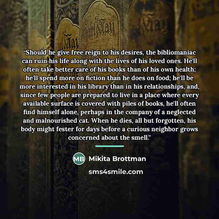 “Should he give free reign to his desires, the bibliomaniac can ruin his life along with the lives of his loved ones. He'll often take better care of his books than of his own health; he'll spend more on fiction than he does on food; he'll be more interested in his library than in his…” quote by Mikita Brottman