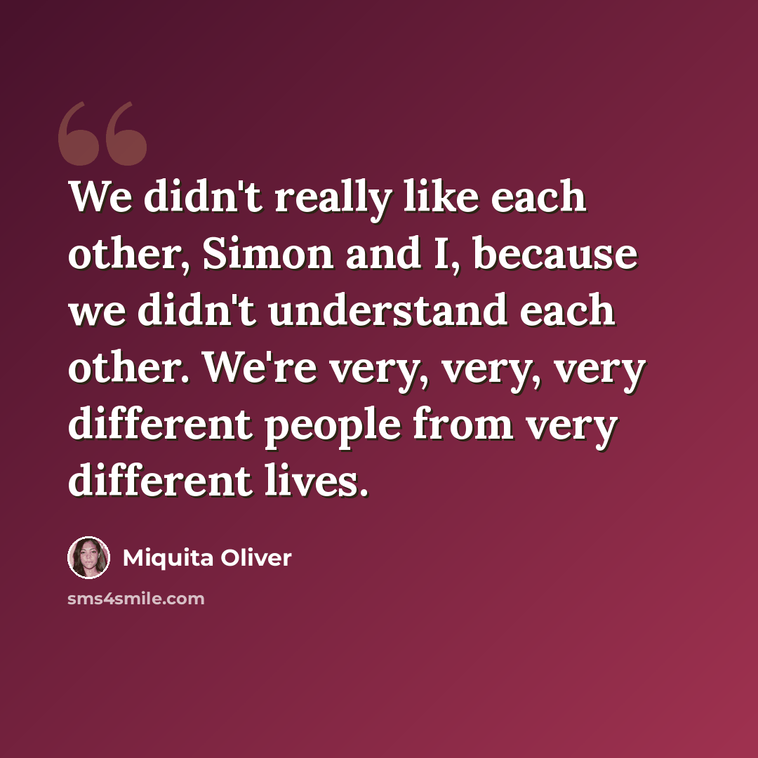 “We didn't really like each other, Simon and I, because we didn't understand each other. We're very, very, very different people from very different lives.” quote by Miquita Oliver