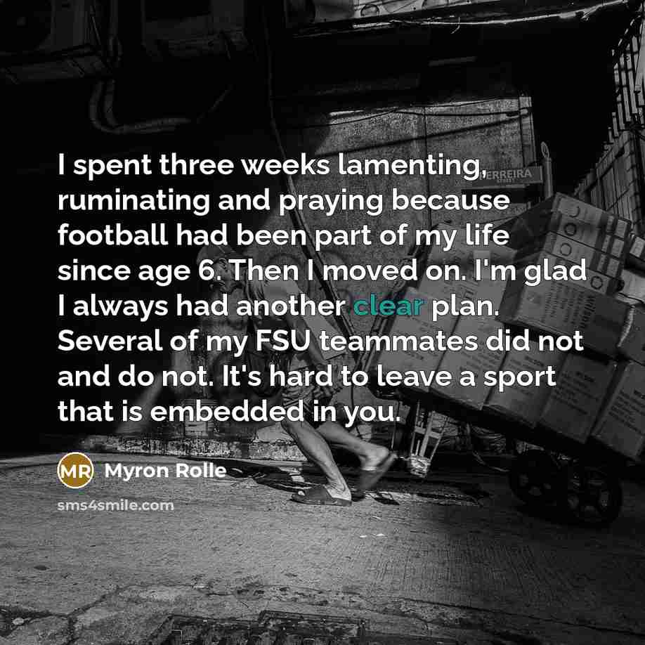 “I spent three weeks lamenting, ruminating and praying because football had been part of my life since age 6. Then I moved on. I'm glad I always had another clear plan. Several of my FSU teammates did not and do not. It's hard to leave a sport that is embedded in you.” quote by Myron Rolle