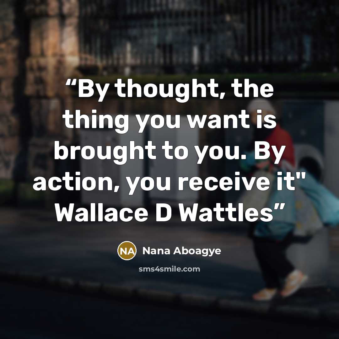 “By thought, the thing you want is brought to you. By action, you receive it" Wallace D Wattles” quote by Nana Aboagye