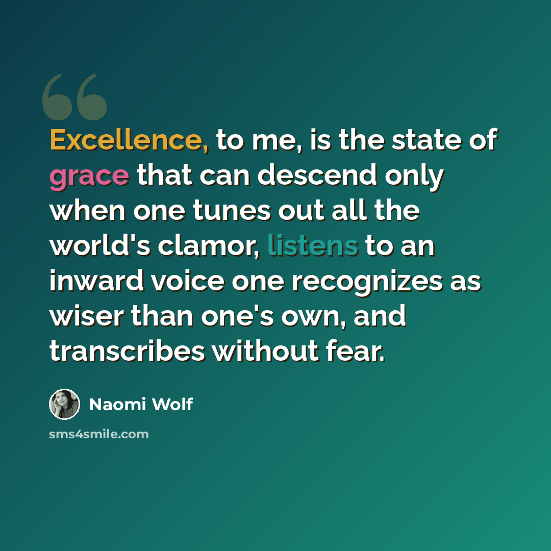 “Excellence, to me, is the state of grace that can descend only when one tunes out all the world's clamor, listens to an inward voice one recognizes as wiser than one's own, and transcribes without fear.” quote by Naomi Wolf
