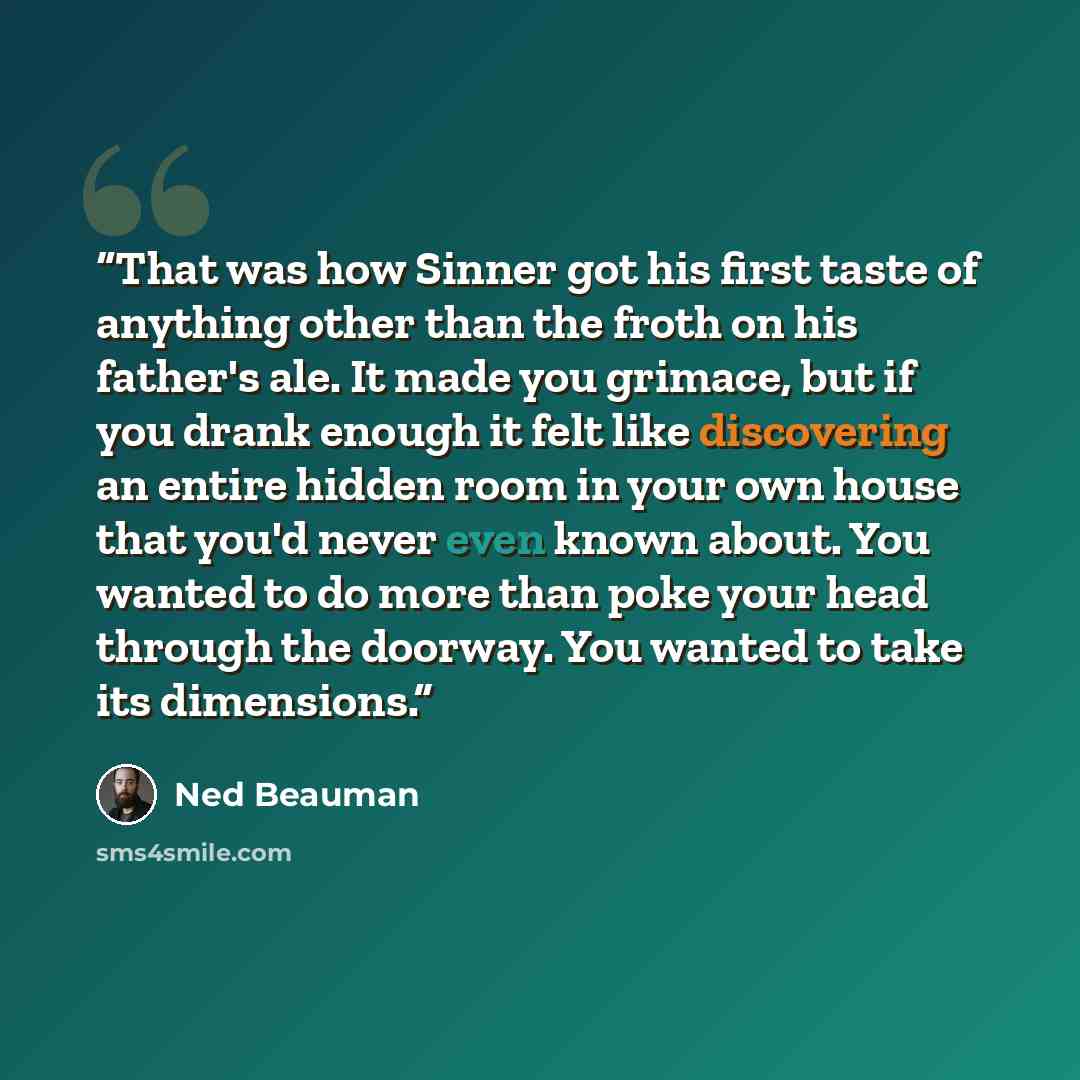 “That was how Sinner got his first taste of anything other than the froth on his father's ale. It made you grimace, but if you drank enough it felt like discovering an entire hidden room in your own house that you'd never even known about. You wanted to do more than poke your head through the…” quote by Ned Beauman