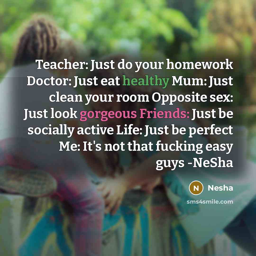 “Teacher: Just do your homework Doctor: Just eat healthy Mum: Just clean your room Opposite sex: Just look gorgeous Friends: Just be socially active Life: Just be perfect Me: It's not that fucking easy guys -NeSha” quote by Nesha