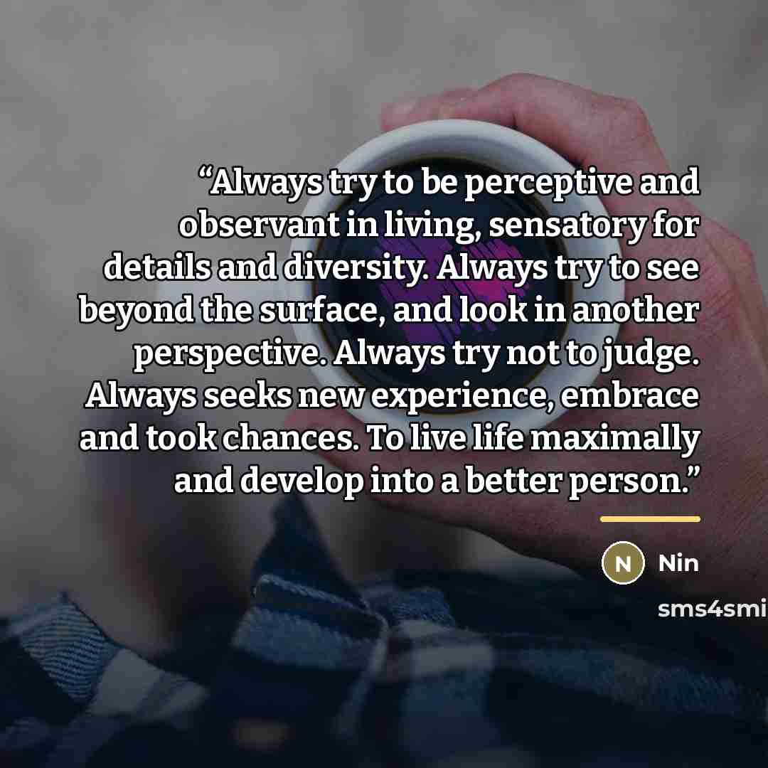 “Always try to be perceptive and observant in living, sensatory for details and diversity. Always try to see beyond the surface, and look in another perspective. Always try not to judge. Always seeks new experience, embrace and took chances. To live life maximally and develop into a better person.” quote by Nin