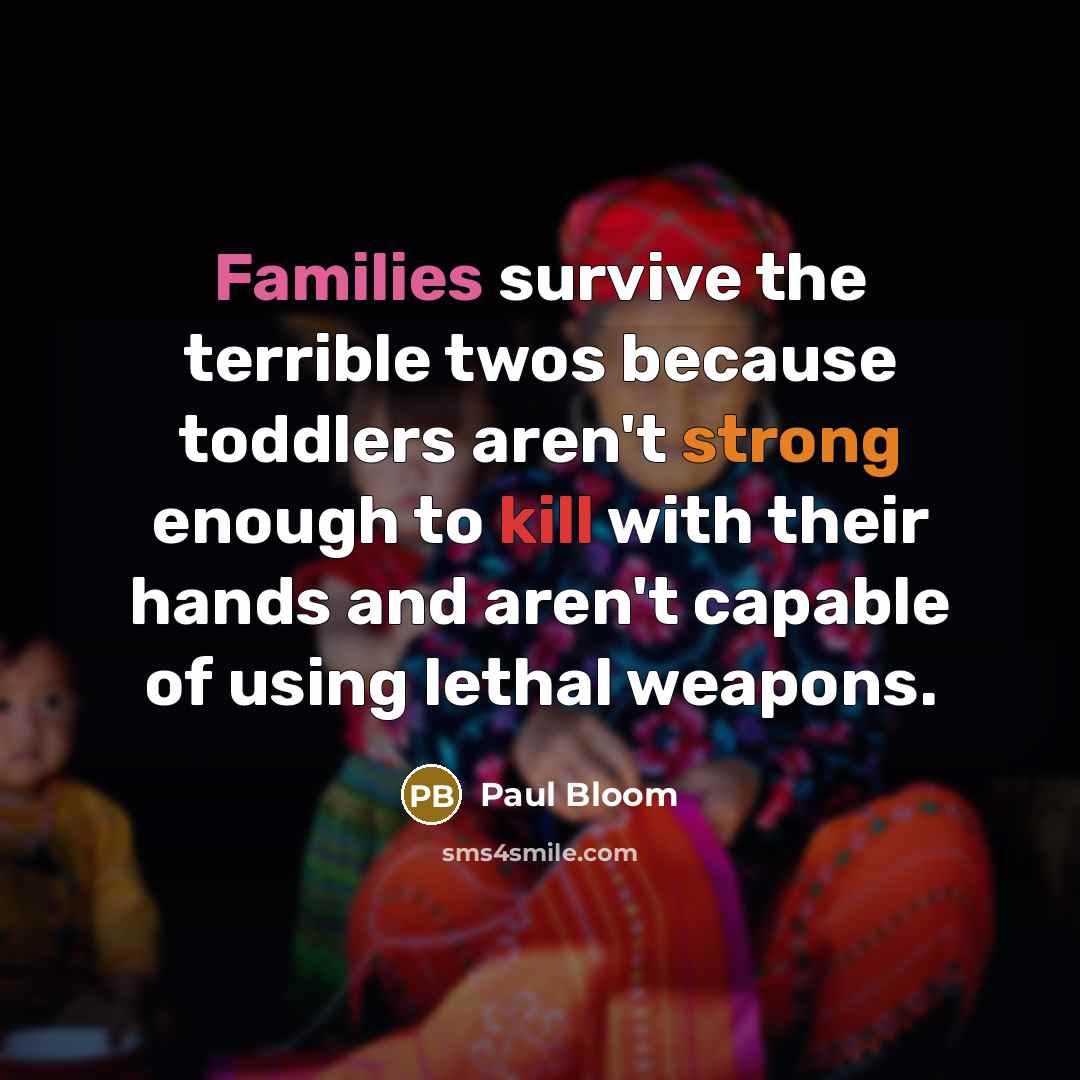 “Families survive the terrible twos because toddlers aren't strong enough to kill with their hands and aren't capable of using lethal weapons.” quote by Paul Bloom