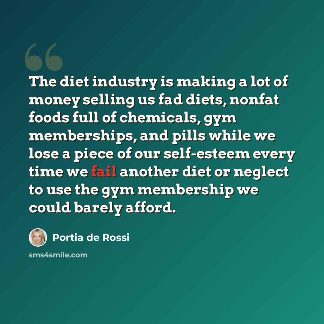 “The diet industry is making a lot of money selling us fad diets, nonfat foods full of chemicals, gym memberships, and pills while we lose a piece of our self-esteem every time we fail another diet or neglect to use the gym membership we could barely afford.” quote by Portia de Rossi