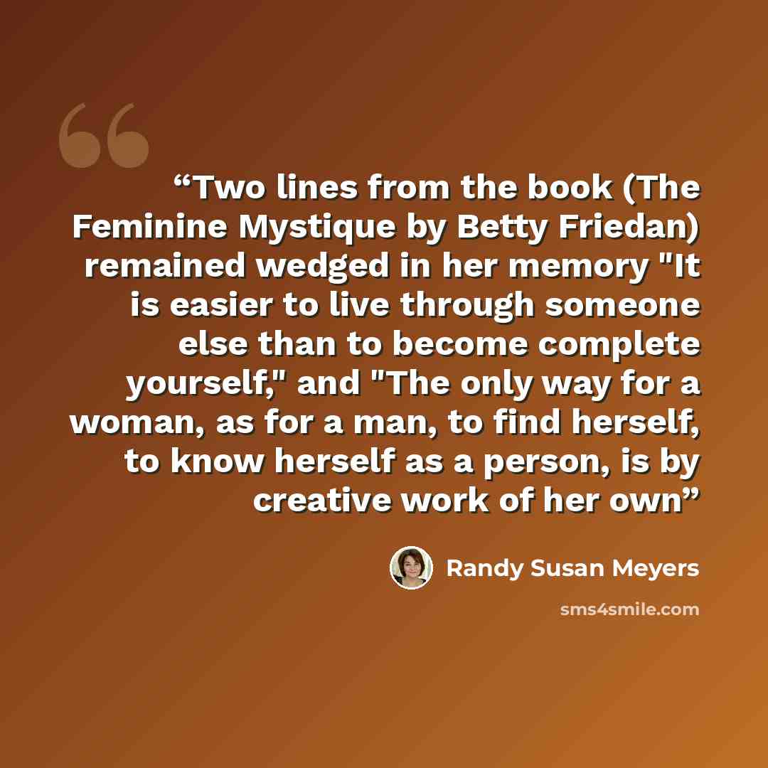“Two lines from the book (The Feminine Mystique by Betty Friedan) remained wedged in her memory "It is easier to live through someone else than to become complete yourself," and "The only way for a woman, as for a man, to find herself, to know herself as a person, is by creative work of her own” quote by Randy Susan Meyers