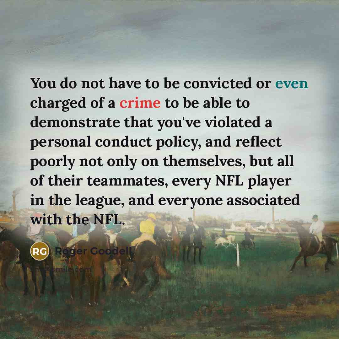 “You do not have to be convicted or even charged of a crime to be able to demonstrate that you've violated a personal conduct policy, and reflect poorly not only on themselves, but all of their teammates, every NFL player in the league, and everyone associated with the NFL.” quote by Roger Goodell