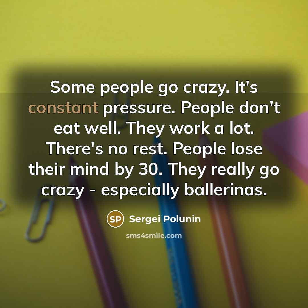 “Some people go crazy. It's constant pressure. People don't eat well. They work a lot. There's no rest. People lose their mind by 30. They really go crazy - especially ballerinas.” quote by Sergei Polunin