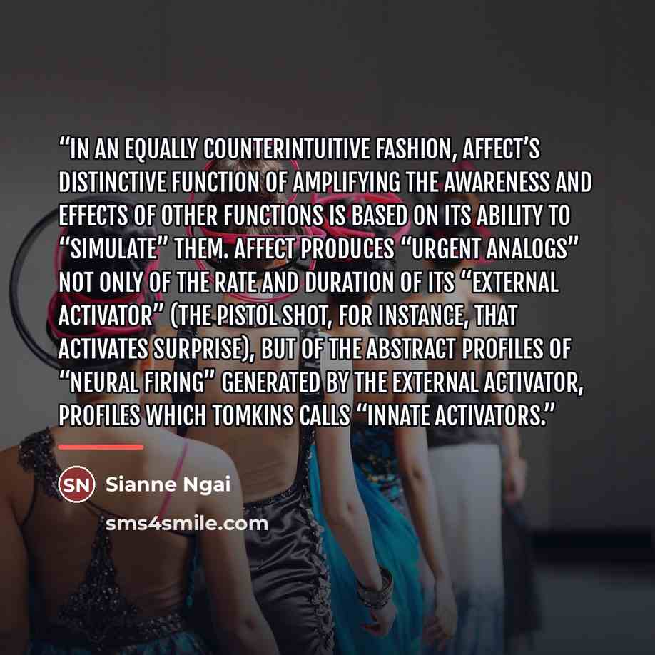 “In an equally counterintuitive fashion, affect’s distinctive function of amplifying the awareness and effects of other functions is based on its ability to “simulate” them. Affect produces “urgent analogs” not only of the rate and duration of its “external activator” (the pistol shot, for…” quote by Sianne Ngai