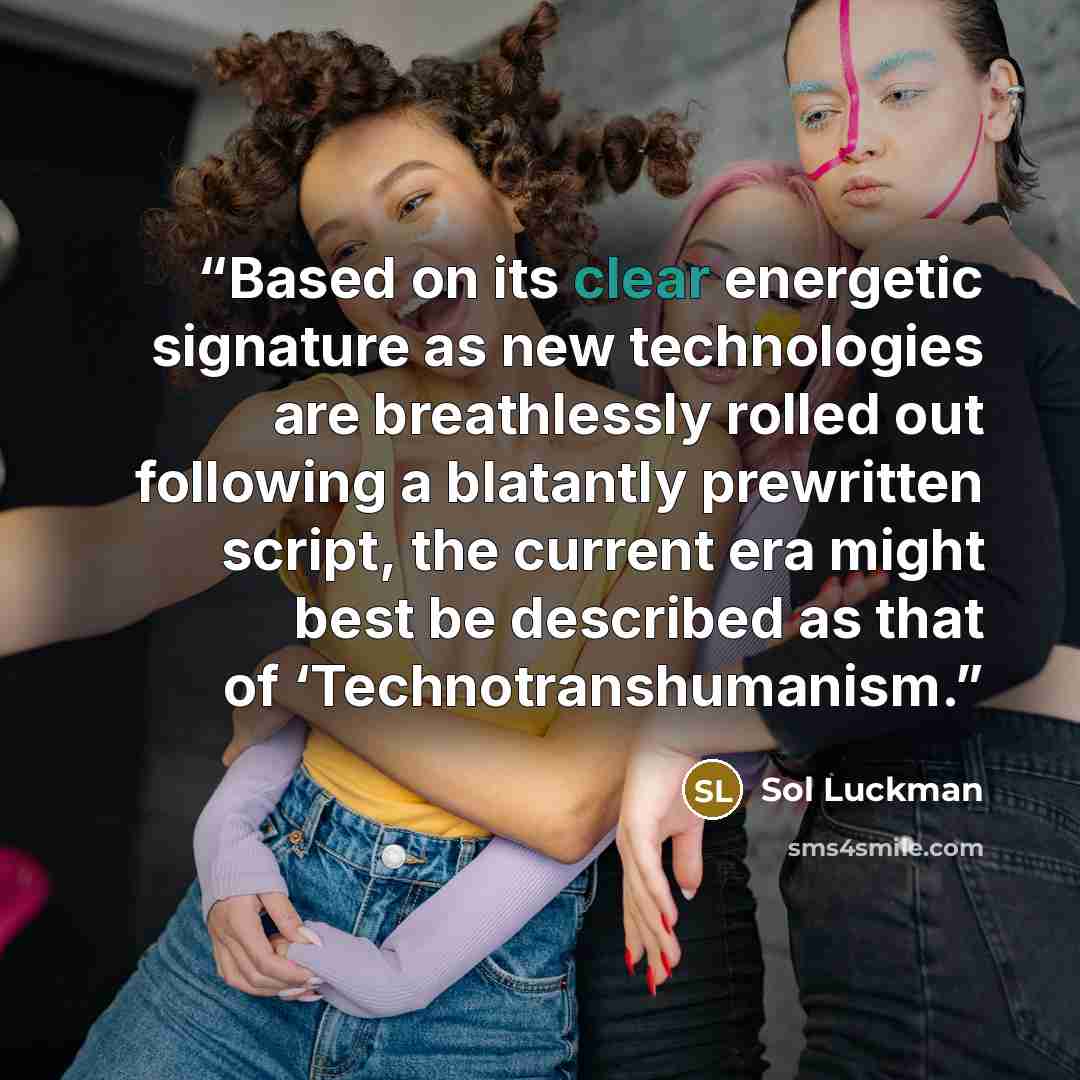 “Based on its clear energetic signature as new technologies are breathlessly rolled out following a blatantly prewritten script, the current era might best be described as that of ‘Technotranshumanism.” quote by Sol Luckman