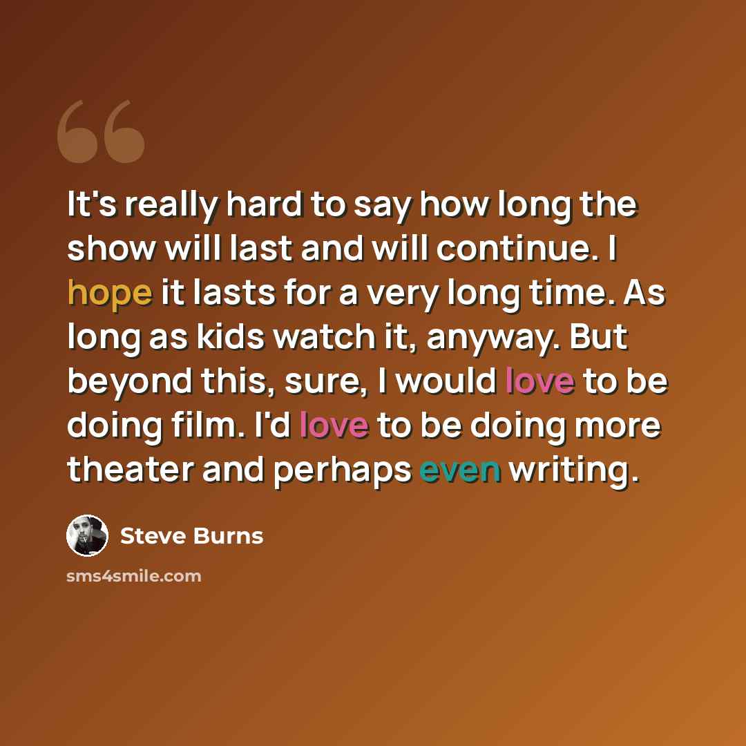“It's really hard to say how long the show will last and will continue. I hope it lasts for a very long time. As long as kids watch it, anyway. But beyond this, sure, I would love to be doing film. I'd love to be doing more theater and perhaps even writing.” quote by Steve Burns