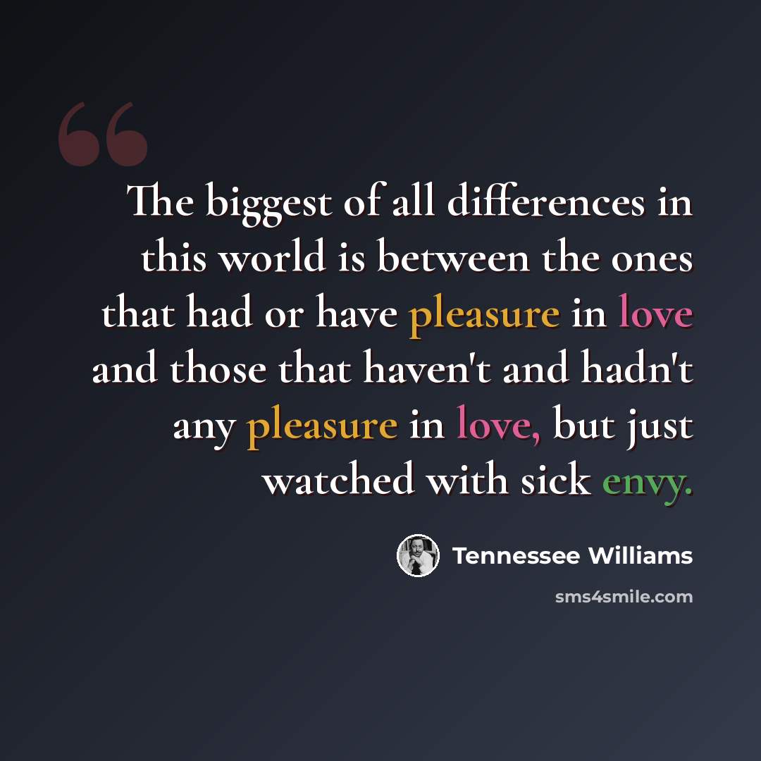 “The biggest of all differences in this world is between the ones that had or have pleasure in love and those that haven't and hadn't any pleasure in love, but just watched with sick envy.” quote by Tennessee Williams