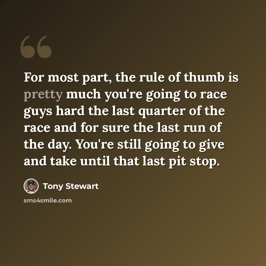 “For most part, the rule of thumb is pretty much you're going to race guys hard the last quarter of the race and for sure the last run of the day. You're still going to give and take until that last pit stop.” quote by Tony Stewart