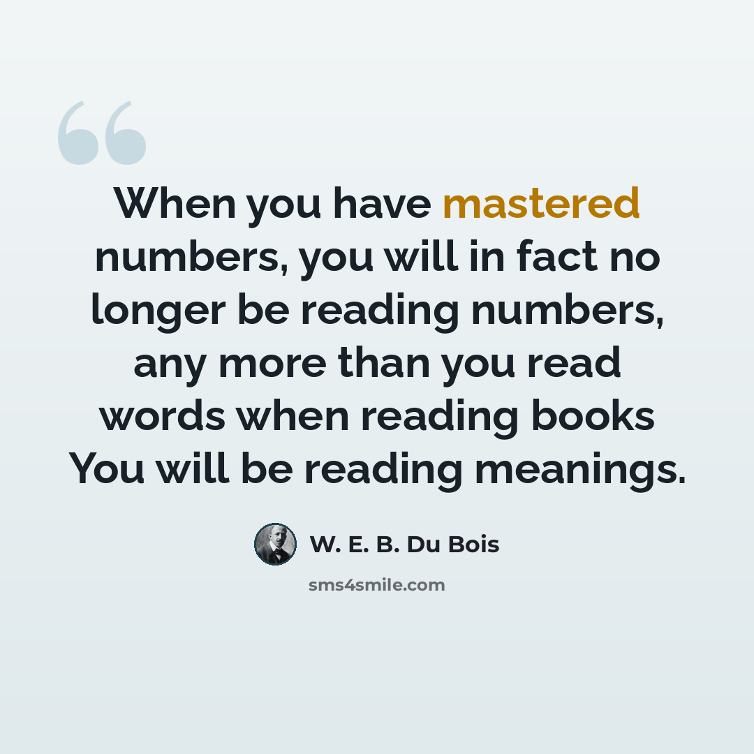 “When you have mastered numbers, you will in fact no longer be reading numbers, any more than you read words when reading books You will be reading meanings.” quote by W. E. B. Du Bois