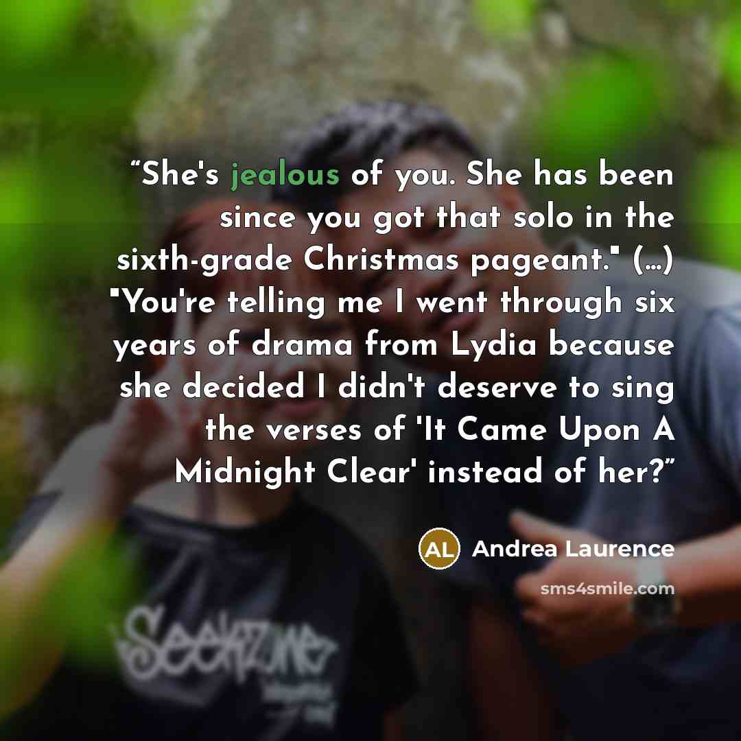 “She's jealous of you. She has been since you got that solo in the sixth-grade Christmas pageant." (...) "You're telling me I went through six years of drama from Lydia because she decided I didn't deserve to sing the verses of 'It Came Upon A Midnight Clear' instead of her?” quote by Andrea Laurence
