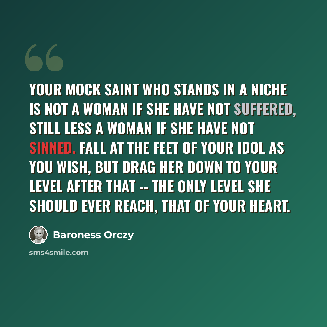 “Your mock saint who stands in a niche is not a woman if she have not suffered, still less a woman if she have not sinned. Fall at the feet of your idol as you wish, but drag her down to your level after that -- the only level she should ever reach, that of your heart.” quote by Baroness Orczy