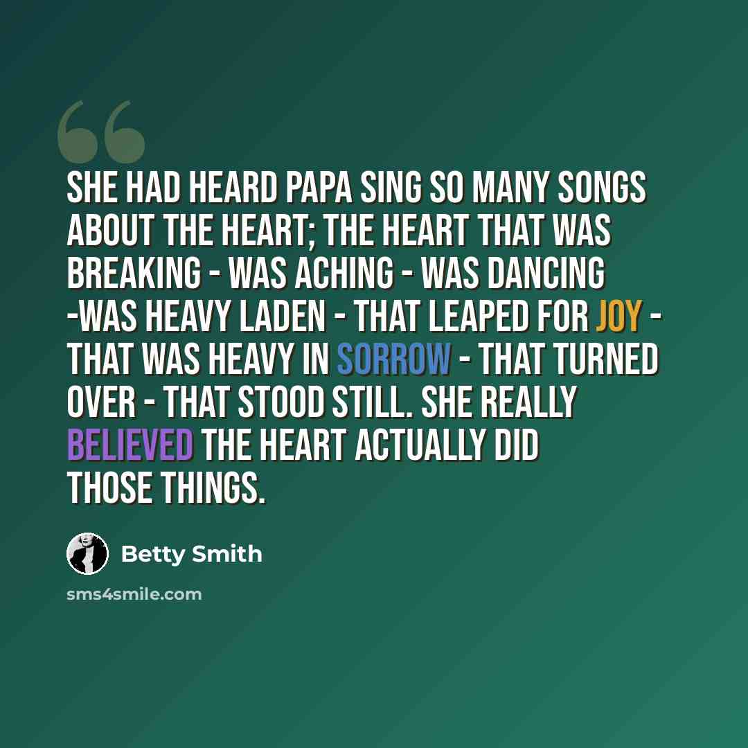 “She had heard Papa sing so many songs about the heart; the heart that was breaking - was aching - was dancing -was heavy laden - that leaped for joy - that was heavy in sorrow - that turned over - that stood still. She really believed the heart actually did those things.” quote by Betty Smith