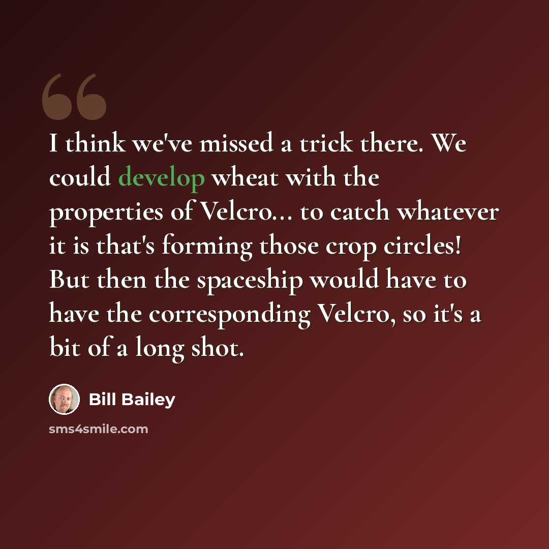 “I think we've missed a trick there. We could develop wheat with the properties of Velcro... to catch whatever it is that's forming those crop circles! But then the spaceship would have to have the corresponding Velcro, so it's a bit of a long shot.” quote by Bill Bailey