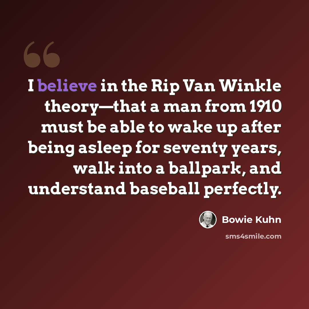 “I believe in the Rip Van Winkle theory—that a man from 1910 must be able to wake up after being asleep for seventy years, walk into a ballpark, and understand baseball perfectly.” quote by Bowie Kuhn