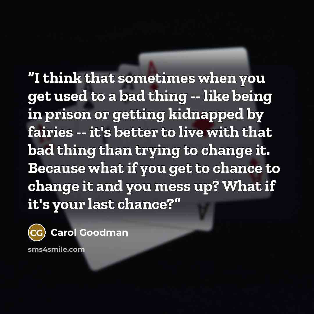 “I think that sometimes when you get used to a bad thing -- like being in prison or getting kidnapped by fairies -- it's better to live with that bad thing than trying to change it. Because what if you get to chance to change it and you mess up? What if it's your last chance?” quote by Carol Goodman
