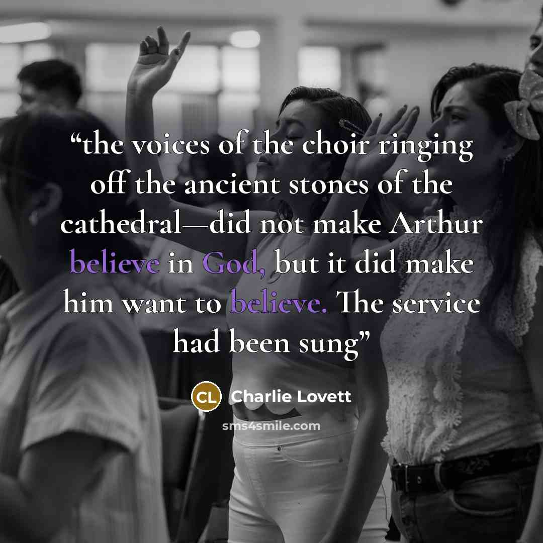 “the voices of the choir ringing off the ancient stones of the cathedral—did not make Arthur believe in God, but it did make him want to believe. The service had been sung” quote by Charlie Lovett