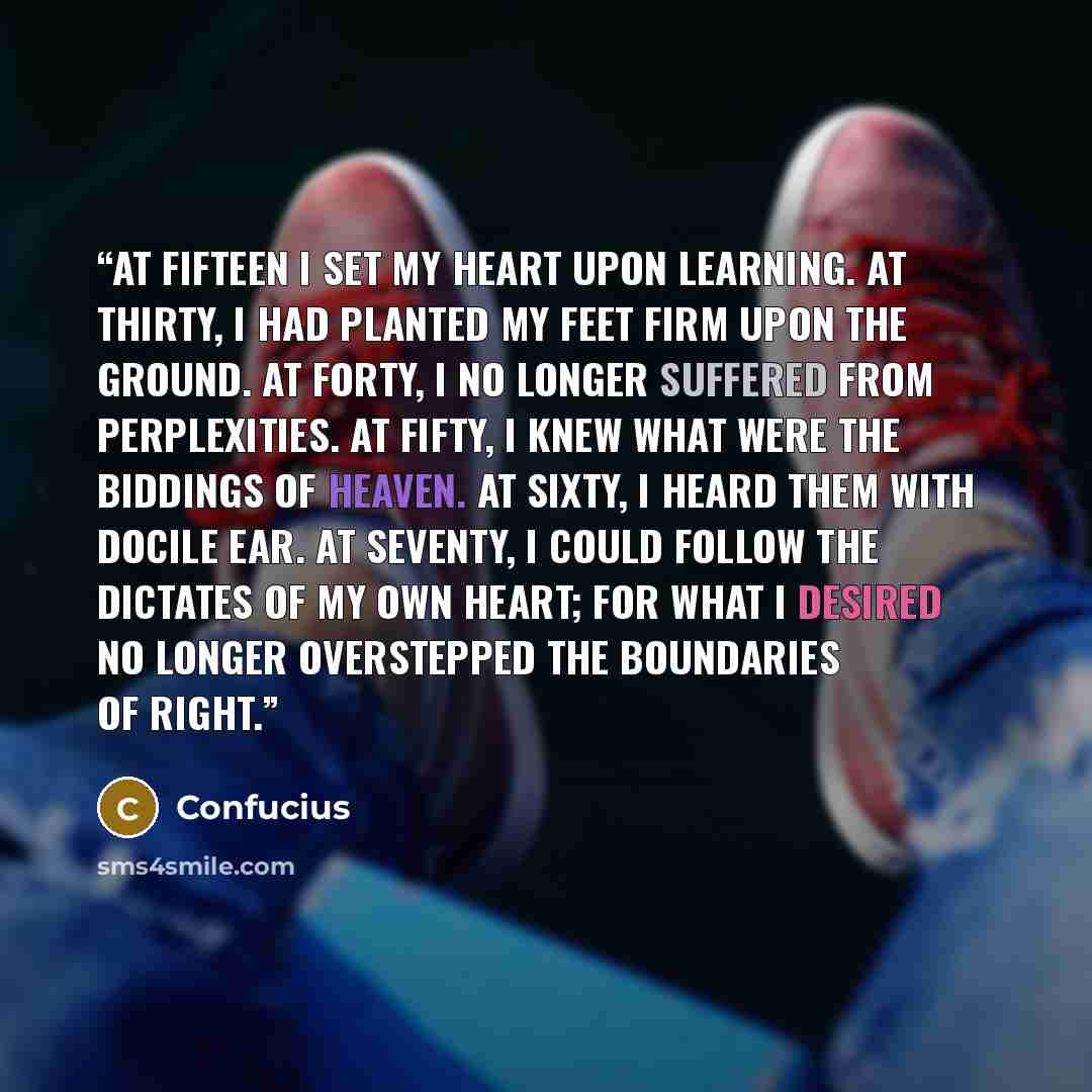“At fifteen I set my heart upon learning. At thirty, I had planted my feet firm upon the ground. At forty, I no longer suffered from perplexities. At fifty, I knew what were the biddings of Heaven. At sixty, I heard them with docile ear. At seventy, I could follow the dictates of my own heart; for…” quote by Confucius