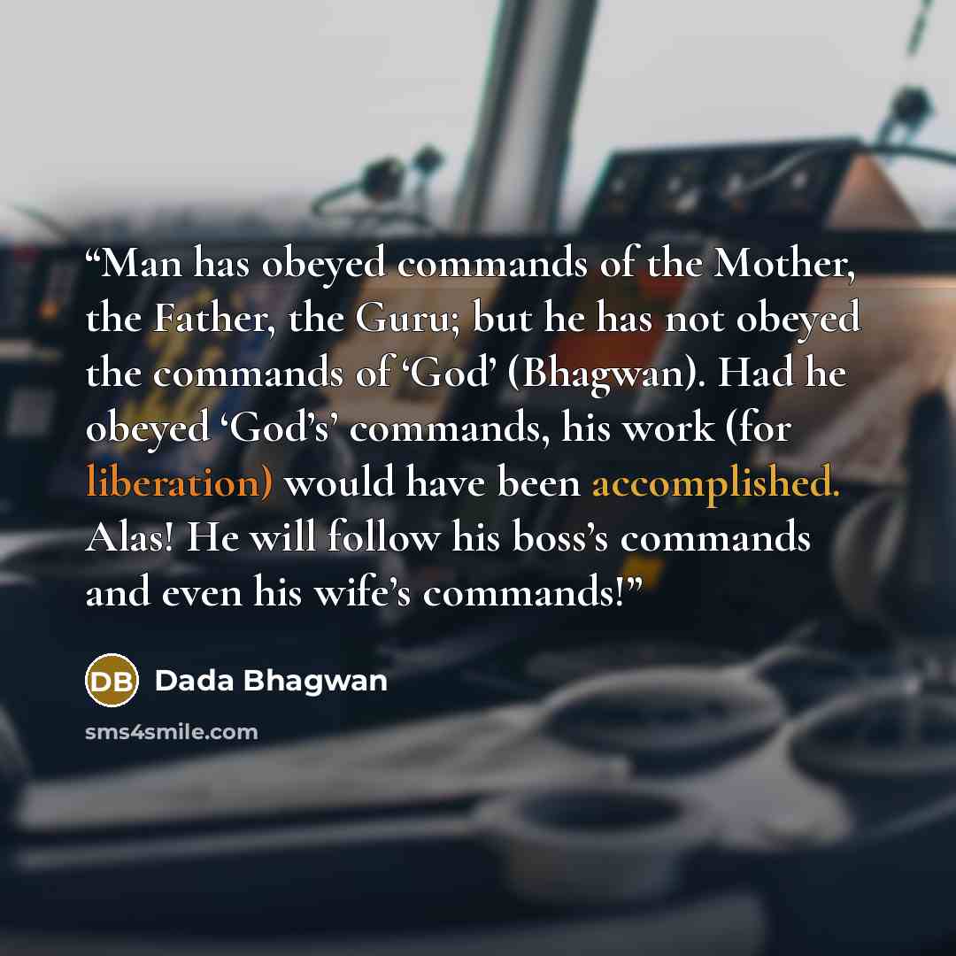 “Man has obeyed commands of the Mother, the Father, the Guru; but he has not obeyed the commands of ‘God’ (Bhagwan). Had he obeyed ‘God’s’ commands, his work (for liberation) would have been accomplished. Alas! He will follow his boss’s commands and even his wife’s commands!” quote by Dada Bhagwan