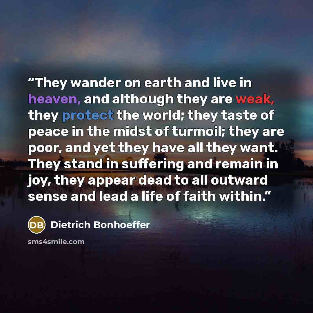 “They wander on earth and live in heaven, and although they are weak, they protect the world; they taste of peace in the midst of turmoil; they are poor, and yet they have all they want. They stand in suffering and remain in joy, they appear dead to all outward sense and lead a life of faith within.” quote by Dietrich Bonhoeffer